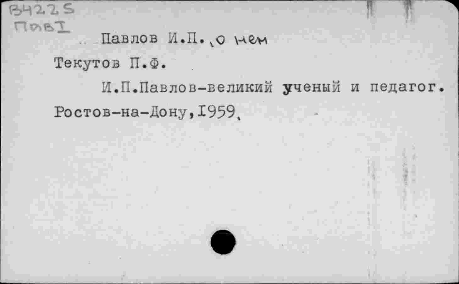 ﻿ъч^т^" р
Павлов Н.П.нгм Текутов П.Ф.
И.П.Павлов-великий ученый и педагог Ростов-на-Дону,1959,